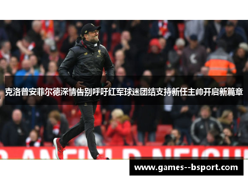 克洛普安菲尔德深情告别呼吁红军球迷团结支持新任主帅开启新篇章