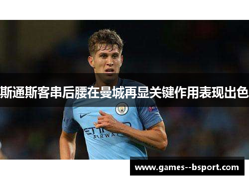 斯通斯客串后腰在曼城再显关键作用表现出色