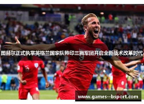 图赫尔正式执掌英格兰国家队帅印三狮军团开启全新战术改革时代